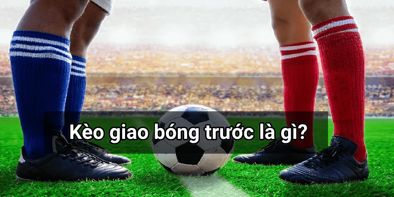 Kèo giao bóng trước là gì? Mẹo chơi kèo giao bóng trước để thắng lớn